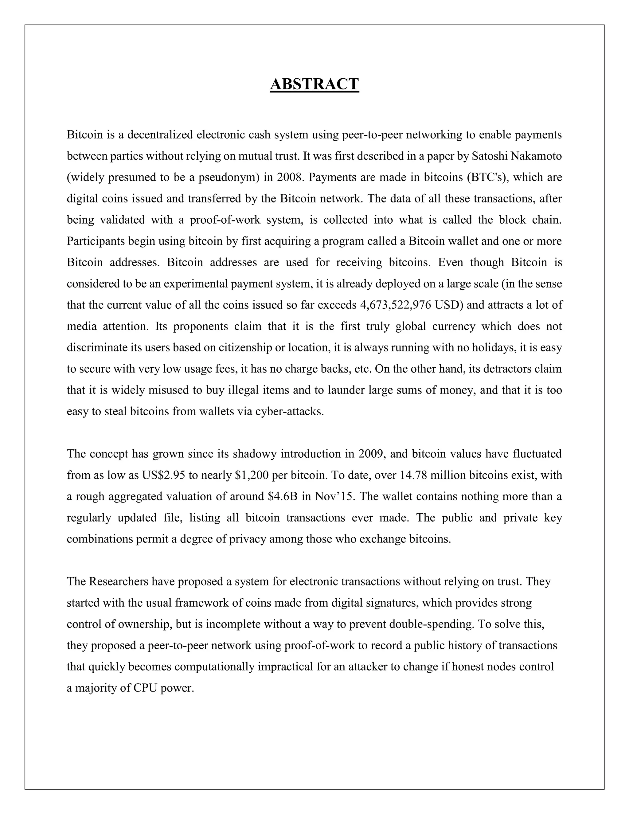 ABSTRACT
Bitcoin is a decentralized electronic cash system using peer-to-peer networking to enable payments
between parties without relying on mutual trust. It was first described in a paper by Satoshi Nakamoto
(widely presumed to be a pseudonym) in 2008. Payments are made in bitcoins (BTC's), which are
digital coins issued and transferred by the Bitcoin network. The data of all these transactions, after
being validated with a proof-of-work system, is collected into what is called the block chain.
Participants begin using bitcoin by first acquiring a program called a Bitcoin wallet and one or more
Bitcoin addresses. Bitcoin addresses are used for receiving bitcoins. Even though Bitcoin is
considered to be an experimental payment system, it is already deployed on a large scale (in the sense
that the current value of all the coins issued so far exceeds 4,673,522,976 USD) and attracts a lot of
media attention. Its proponents claim that it is the first truly global currency which does not
discriminate its users based on citizenship or location, it is always running with no holidays, it is easy
to secure with very low usage fees, it has no charge backs, etc. On the other hand, its detractors claim
that it is widely misused to buy illegal items and to launder large sums of money, and that it is too
easy to steal bitcoins from wallets via cyber-attacks.
The concept has grown since its shadowy introduction in 2009, and bitcoin values have fluctuated
from as low as US$2.95 to nearly $1,200 per bitcoin. To date, over 14.78 million bitcoins exist, with
a rough aggregated valuation of around $4.6B in Nov’15. The wallet contains nothing more than a
regularly updated file, listing all bitcoin transactions ever made. The public and private key
combinations permit a degree of privacy among those who exchange bitcoins.
The Researchers have proposed a system for electronic transactions without relying on trust. They
started with the usual framework of coins made from digital signatures, which provides strong
control of ownership, but is incomplete without a way to prevent double-spending. To solve this,
they proposed a peer-to-peer network using proof-of-work to record a public history of transactions
that quickly becomes computationally impractical for an attacker to change if honest nodes control
a majority of CPU power.
 