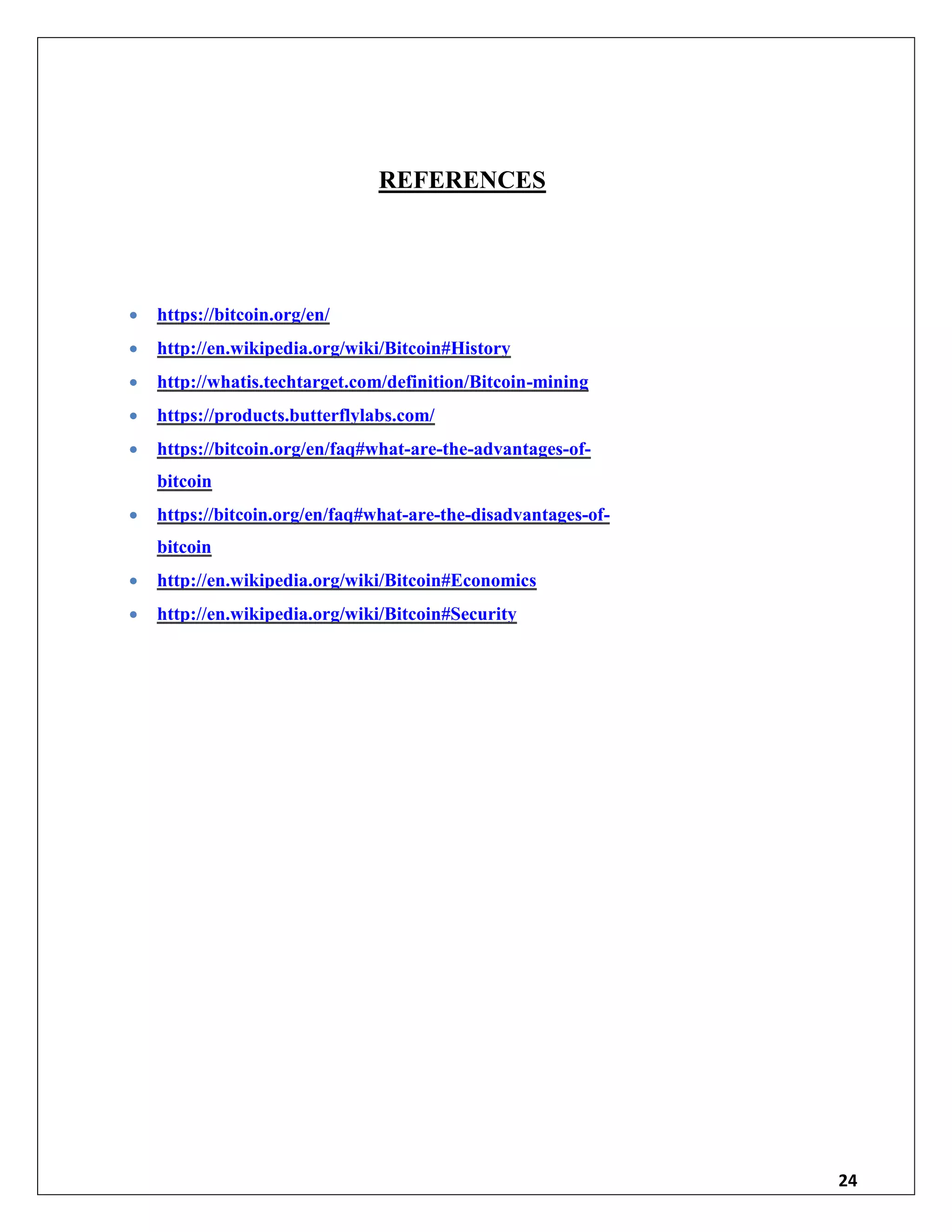 24
REFERENCES
 https://bitcoin.org/en/
 http://en.wikipedia.org/wiki/Bitcoin#History
 http://whatis.techtarget.com/definition/Bitcoin-mining
 https://products.butterflylabs.com/
 https://bitcoin.org/en/faq#what-are-the-advantages-of-
bitcoin
 https://bitcoin.org/en/faq#what-are-the-disadvantages-of-
bitcoin
 http://en.wikipedia.org/wiki/Bitcoin#Economics
 http://en.wikipedia.org/wiki/Bitcoin#Security
 
