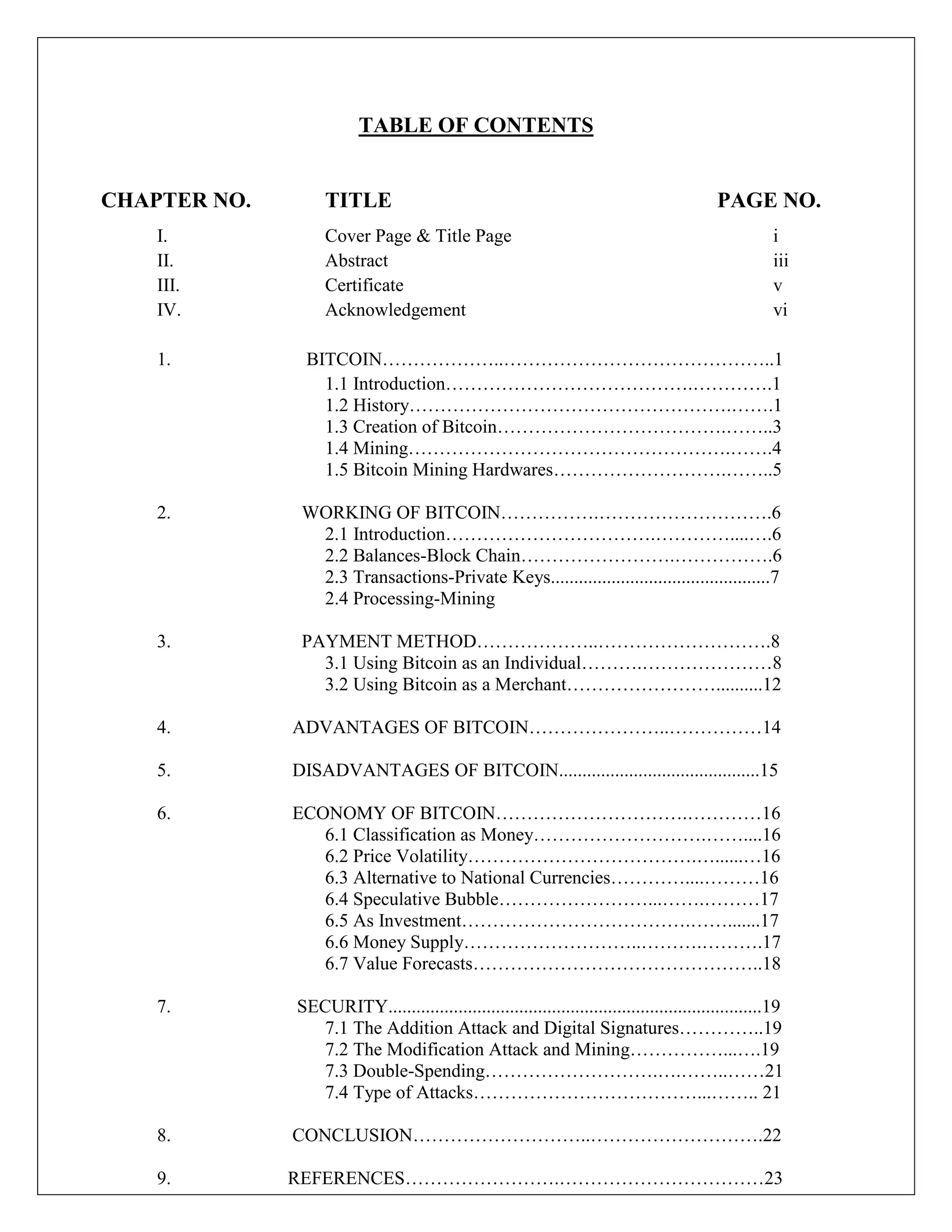 TABLE OF CONTENTS
CHAPTER NO. TITLE PAGE NO.
I. Cover Page & Title Page i
II. Abstract iii
III. Certificate v
IV. Acknowledgement vi
1. BITCOIN………………..……………………………………..1
1.1 Introduction………………………………….………….1
1.2 History…………………………………………….…….1
1.3 Creation of Bitcoin……………………………….……..3
1.4 Mining…………………………………………….…….4
1.5 Bitcoin Mining Hardwares……………………….……..5
2. WORKING OF BITCOIN…………….……………………….6
2.1 Introduction…………………………….…………....….6
2.2 Balances-Block Chain…………………….…………….6
2.3 Transactions-Private Keys...............................................7
2.4 Processing-Mining
3. PAYMENT METHOD………………..……………………….8
3.1 Using Bitcoin as an Individual……….…………………8
3.2 Using Bitcoin as a Merchant……………………..........12
4. ADVANTAGES OF BITCOIN…………………..……………14
5. DISADVANTAGES OF BITCOIN...........................................15
6. ECONOMY OF BITCOIN………………………….…………16
6.1 Classification as Money……………………….……....16
6.2 Price Volatility……………………………….…......…16
6.3 Alternative to National Currencies…………....………16
6.4 Speculative Bubble……………………...…….………17
6.5 As Investment……………………………….…….......17
6.6 Money Supply………………………..……….……….17
6.7 Value Forecasts………………………………………..18
7. SECURITY................................................................................19
7.1 The Addition Attack and Digital Signatures…………..19
7.2 The Modification Attack and Mining……………...….19
7.3 Double-Spending……………………….….……..……21
7.4 Type of Attacks………………………………...…….. 21
8. CONCLUSION………………………..……………………….22
9. REFERENCES…………………….……………………………23
 