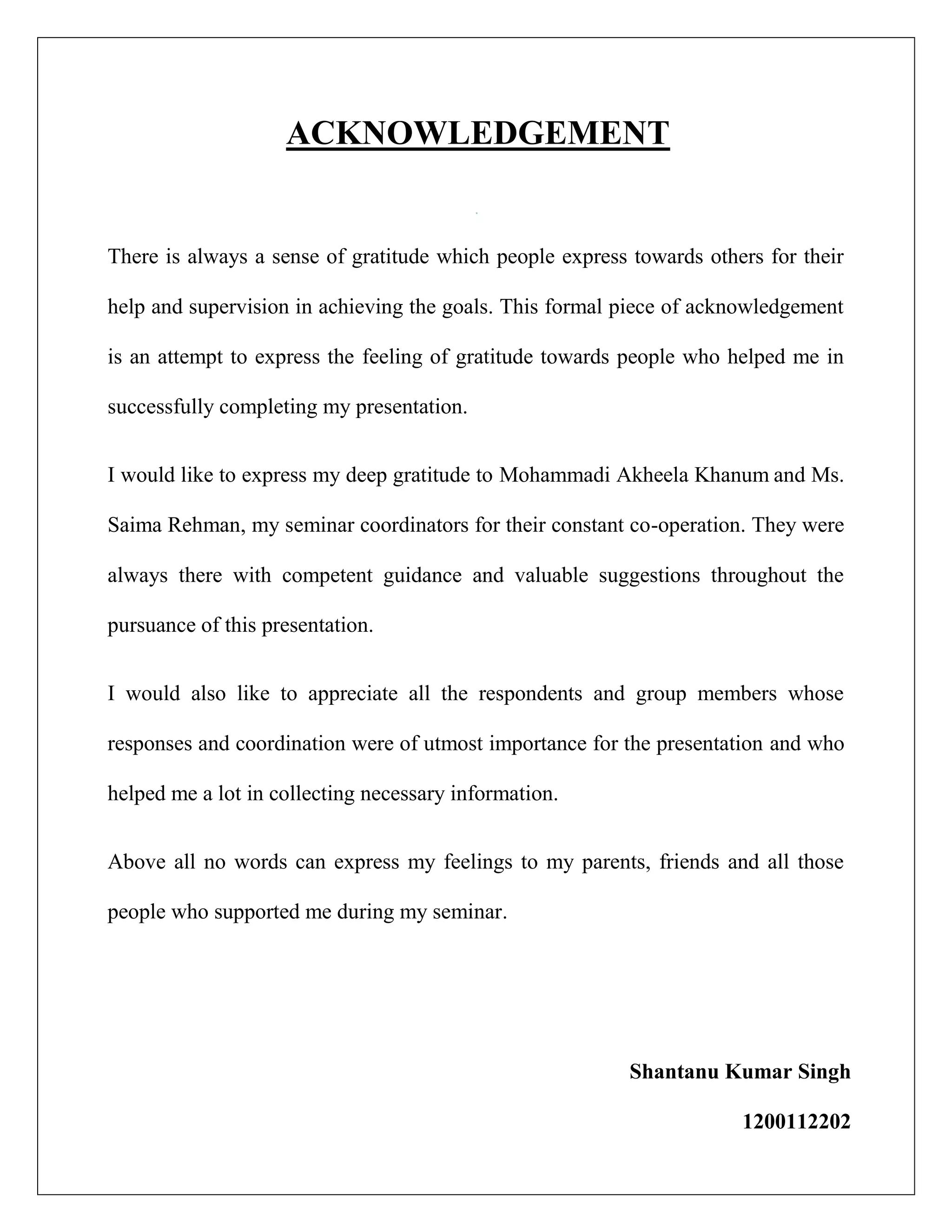 ACKNOWLEDGEMENT
There is always a sense of gratitude which people express towards others for their
help and supervision in achieving the goals. This formal piece of acknowledgement
is an attempt to express the feeling of gratitude towards people who helped me in
successfully completing my presentation.
I would like to express my deep gratitude to Mohammadi Akheela Khanum and Ms.
Saima Rehman, my seminar coordinators for their constant co-operation. They were
always there with competent guidance and valuable suggestions throughout the
pursuance of this presentation.
I would also like to appreciate all the respondents and group members whose
responses and coordination were of utmost importance for the presentation and who
helped me a lot in collecting necessary information.
Above all no words can express my feelings to my parents, friends and all those
people who supported me during my seminar.
Shantanu Kumar Singh
1200112202
 