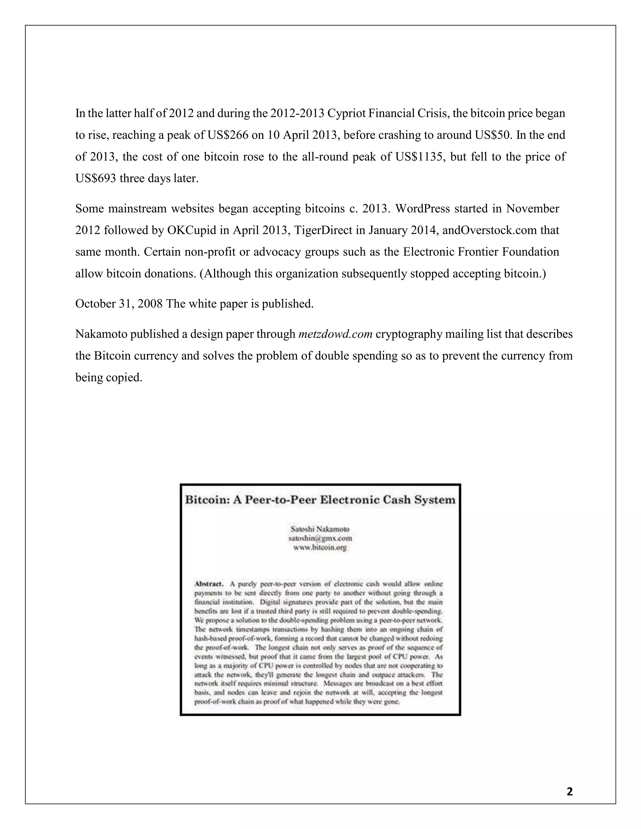 2
In the latter half of 2012 and during the 2012-2013 Cypriot Financial Crisis, the bitcoin price began
to rise, reaching a peak of US$266 on 10 April 2013, before crashing to around US$50. In the end
of 2013, the cost of one bitcoin rose to the all-round peak of US$1135, but fell to the price of
US$693 three days later.
Some mainstream websites began accepting bitcoins c. 2013. WordPress started in November
2012 followed by OKCupid in April 2013, TigerDirect in January 2014, andOverstock.com that
same month. Certain non-profit or advocacy groups such as the Electronic Frontier Foundation
allow bitcoin donations. (Although this organization subsequently stopped accepting bitcoin.)
October 31, 2008 The white paper is published.
Nakamoto published a design paper through metzdowd.com cryptography mailing list that describes
the Bitcoin currency and solves the problem of double spending so as to prevent the currency from
being copied.
 