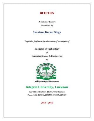 BITCOIN
A Seminar Report
Submitted By
Shantanu Kumar Singh
In partial fulfilment for the award of the degree of
Bachelor of Technology
IN
Computer Science & Engineering
At
Integral University, Lucknow
Kursi Road Lucknow-226026, Uttar Pradesh
Phone: 0522-2890812, 2890730, 3296117, 6451039
2015 - 2016
 
