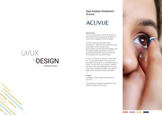 Dashboard Design
About Client -
For over twenty years, ACUVUE Brand has
been dedicated to bringing the benefits of
vision care to people around the globe.
ACUVUE Brand transformed vision
correction in 1988 with the world’s first soft
disposable contact lenses, we’ve
passionately pursued new technologies and
the highest quality standards. And we’re
proud that ACUVUE® lenses are worn by
more people than any other brand.
As part of Johnson & Johnson Vision Care,
Inc., it’s our responsibility to live up to the
principles that guide us, as expressed by Our
Credo. It’s why we’re committed to making
the best vision care affordable and why we
never rest in finding innovative new ways to
help people around the world see better.
Project -
To design a data analysis dashboard for
ACUVUE.
The dashboard designed displays the com-
petitive insights of the brand.
Data Analysis Dashboard -
Acuvue
 