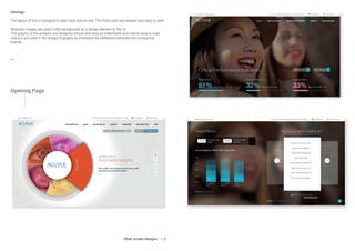 Ideology -
The layout of the UI designed is kept clear and simple. The fonts used are elegant and easy to read.
Relevant images are used in the background as a design element in the UI.
The graphs of the analysis are designed simple and easy to understand and mainly easy to read.
Colours are used in the design of graphs to emphasis the difference between the competitve
brands.
Opening Page
Other screen designs
 