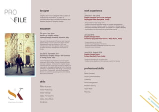 Graphic and UI/UX Designer with 2 years of
professional experience. 6 years of
educational background with Bachelors and
Masters degree in Graphic Design.
June 2017 - Dec 2018
Graphic Designer and UI/UX Designer
Unplugged India (Bangalore , India)
- Responsible for daily design work.
- Created wireframes and page design for multiple client websites.
- Created a h volume of layout , graphic , branding and identity design.
- Frequently integrated photographic, typographic and graphic elements.
- Participated in the discussions for projects with clients
January 2015
Graphic Design Intern
Aarohana Upcycled Hand-woven - NGO (Pune , India)
- Created Identity for the NGO.
- Created visual language of the brand.
- Designed illustration explaining how the NGO works.
- Designed brand collaterals
June 2014 - August 2014
Graphic Design Intern
Forbes Marshall (Pune, India)
-Designed packaging for the spare parts.
- Created vector graphics of the machines used in the factory.
Jan 2019 - Dec 2019
Masters in Graphic Design
Florence Design Academy. Florence, Italy
One year of study abroad in Florence, Italy. Explored
graphic design in a new culture and place. Studied
wordpress and also learnt basics of 3DS max
software along with other graphic design projects.
As well as Business Management and History of
Design.
Adobe Illustrator
Adobe Photoshop
Adobe Indesign
Adobe Premiere Pro
Adobe After effects
Wordpress
Detail Oriented
Visual Communication
Creativity
Time management
Problem Solving
Team Work
Planning
July 2013 - December 2017
Bachelors in Graphic Design - MIT Institute
of Design. Pune, India
4 and a half years long intensive course in Graphic
Design and UI/UX Design. Course started with basic
principles in design , introduction to Graphic Design.
Followed with, the course was focused on Graphic De-
sign projects, Typography (Designing Font) , Branding,
Advertising and Marketing, Web design , UI/UX design,
Story Writing , Copywriting and also Photography.
Worked on several live projects given by the institute
during the course time.
designer work experience
education
skills
professional skills
 