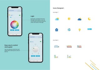 Icons Designed -
Light
Easy way to control
wind speed
Icon Style 1 -
Icon Style 2 -
By directly controlling the home
throught smart phone , user can
more directly control the intensity ,
colour and scene of the light.
User can directly control the wind
speed while selecting the mode of
the Fan.
 