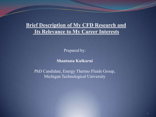 Brief Description of My CFD Research and Its Relevance to My Career Interests Prepared by: ShantanuKulkarni PhD Candidate, Energy Thermo Fluids Group,  Michigan Technological University 1 