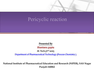 Pericyclic reaction
National Institute of Pharmaceutical Education and Research (NIPER), SAS Nagar
Punjab-160062
Presented By
Shantanu gupta
M. Tech.(2nd sem)
Department of Pharmaceutical Technology (Process Chemistry )
 