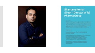 Shantanu Kumar
Singh – Director atTaj
PharmaGroup
 Specialties:
Finance andAccounting: Financial Expert with broad
experience in all aspects of accounting, tax planning,
auditing and financial management. Experience in
Pharmaceuticals, financial consulting and corporate
venture capital. Finance Portfolio Management and
(BSE) IPO Advisory. InternationalCorporate
Communications and Mass media management.
 Experience
 Executive Director –TAJ PHARMA GROUP
Location: Global
 International Business Operations, Communication
and InternationalConference, Contract
Manufacturing and Sales, Project Financial
Forecasts and Planning, Corporate Capital
Venturing, Bonds and Debenture handling.
 Management StrategicConsulting including
business plan & international sales strategy
development.
 