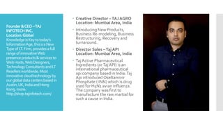 Founder&CEO–TAJ
INFOTECH INC.
Location:Global
KnowledgeisKeytotoday’s
InformationAge,thisisaNew
TypeofI.T.Firm,providesafull
rangeofinnovativeWeb
presenceproducts&servicesto
WebHosts,WebDesigners,
TechnologyConsultantsandI.T
Resellersworldwide.Most
innovativecloudtechnologyby
ourglobaldatacentersbasedin
Austin,UK,IndiaandHong
Kong.more:
http://shop.tajinfotech.com/
 Creative Director –TAJ AGRO
Location: Mumbai Area, India
 Introducing New Products,
Business Re-modeling, Business
Restructuring, Recovery and
turnaround.
 Director Sales –Taj API
Location: Mumbai Area, India
 Taj Active Pharmaceutical
Ingredients (orTajAPI) is an
international pharmaceutical
api company based in India.Taj
Api introduced Oseltamivir
Phosphate ( INN) which is drug
used for H5N1 avian influenza.
The company was first to
manufacture the raw martial for
such a cause in India.
 