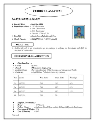 [Type text]
SHANTA KUMAR SINGH
 Date Of Birth : 20th May 1996
 Parmanent Address : Vill -Sekhwania
: Post. - Sekhwania
: Dist- Kushinagar
: Pincode- 274402(U.P)
 Email Id : shantasinghofficial@gmail.Com
 Mobile Number : +919457523652 / +919911681499
 Seeking the job in an organization as an engineer to enlarge my knowledge and skills in
mechanical engineering.
 Graduation :-
 Course : B.Tech
 Branch : Mechanical Engineering
 Institute Name : Sarvottam Institute Of Technology And Management Noida
 University : Abdul Kalam Technical University Lucknow
Year Session Total Marks Obtain Marks Percentage
1st 2012-13 2000 1307 66%
2nd 2013-14 2000 1371 69%
3rd 2014-15 2000 1411 71%
4th 2015-16 2000 760+
 Higher Secondary :-
 Board : UP Board
 College Name : Mahatma Gandhi Intermediate College Sekhwania,Kushinagar
 Percentage Of Marks : 74%
 Year Of Passing : 2012
EDUCATIONAL QUALIFICATION
OBJECTIVE
CURRICULAM-VITAE
 