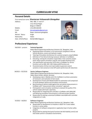 CURRICULUM VITAE
Personal Details
First name/Last name: Shantaram Vishwanath Ghotgalkar
Address: HNo: 986, 1st
main 5th
cross Shivaji Nagar
Belgaum 590016
Mobile: (+91) 8951462430
Email: shan.ghotgalkar@gmail.com
IM: Skype: shantaram.ghotgalkar
Marital Status: Single
Nationality: Indian
Date of Birth/Place: 05/10/1989/ Belgaum
Professional Experience
04/2018 – present Technical Specialist
Robert Bosch Engineering and Business Solutions Ltd., Bangalore, India
• Deploying System Simulation in SiL environment using Bosch internal
Vehicle dynamics, sensor and hydraulic models.
• Tailoring of Simulation Architecture for customer projects using CarMaker
• Definition of Test Stimuli (driving maneuver definition in CarMaker).
• Educating, training the simulation responsibles in the customer project
teams about system simulation using SIL and trouble-shooting issues.
• Test specification and execution of SiL tests in CarMaker for various
functions such as AEB, HHC, HDC, Brake prefill functions etc.
• Parameterization of driver and road models to generate several
variations in test scenarios to test ESP system performance & robustness
04/2015 – 03/2018 Senior Software Engineer
Robert Bosch Engineering and Business Solutions Ltd., Bangalore, India,
Robert Bosch GmbH, Abstatt, Germany
• Developing scripts in Matlab and tcl for CarMaker to achieve automation
of maneuvers and evaluation of test results
• Development of tools with Matlab GUIDE for automation and comparison
of results between vehicle and simulation environments
• Benchmarking of vehicle model against the real vehicle measurements in
CarMaker with “measurement driven simulation” approach.
• Participated in joint simulation workshop to evaluate the quality of the
vehicle models with Audi in Germany.
• Responsible for integrating ESP controller in CarMaker with SIMULINK
and delivering simulation environments to JLR every project baseline.
• Responsible for piloting customized CarMaker executable with controller
integrated as C-code.
07/2012 – 03/2015 Software Engineer
Robert Bosch Engineering and Business Solutions Ltd., Bangalore, India
• Responsible for development of modules in ASCET for a value added
function in active safety.
• Integration of software components in application layer of active safety
projects.
• Responsible for piloting third party functions like Roll Stability control and
Park brake control in simulation environments.
 
