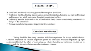  To validate the stability indicating power of the analytical procedures.
 To identify stability-affecting factors such as ambient temperature, humidity and light and to select
packing materials which protects the formulation against such effects
 To identify potential degradants of the API and assess if they can be formed during manufacture or
storage of the formulation
 To select manufacturing process for particular drug substance
Testing should be done using container And closures proposed for storage and distribution.
Container orientation for solution, dispersion system and semi solid product is important. Up right
position used to study the effect of temperature and relative humidity and on the side position can be
used to study the interaction between product-container- closures.
STRESS TESTING
Container and closures
 
