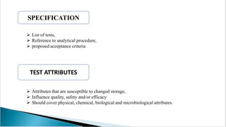  Attributes that are susceptible to changed storage,
 Influence quality, safety and/or efficacy
 Should cover physical, chemical, biological and microbiological attributes.
SPECIFICATION
TEST ATTRIBUTES
 List of tests,
 Reference to analytical procedure,
 proposed acceptance criteria
 