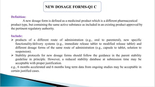 Definition:
A new dosage form is defined as a medicinal product which is a different pharmaceutical
product type, but containing the same active substance as included in an existing product approved by
the pertinent regulatory authority.
NEW DOSAGE FORMS-Q1 C
Include:
 products of a different route of administration (e.g., oral to parenteral), new specific
functionality/delivery systems (e.g., immediate release tablet to modified release tablet) and
different dosage forms of the same route of administration (e.g., capsule to tablet, solution to
suspension).
 Stability protocols for new dosage forms should follow the guidance in the parent stability
guideline in principle. However, a reduced stability database at submission time may be
acceptable with proper justification.
e.g., 6 months accelerated and 6 months long term data from ongoing studies may be acceptable in
certain justified cases.
 