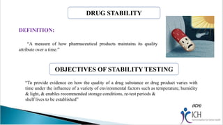 OBJECTIVES OF STABILITY TESTING
DEFINITION:
“A measure of how pharmaceutical products maintains its quality
attribute over a time.”
“To provide evidence on how the quality of a drug substance or drug product varies with
time under the influence of a variety of environmental factors such as temperature, humidity
& light, & enables recommended storage conditions, re-test periods &
shelf lives to be established”
DRUG STABILITY
 