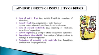  Loss of active drug (e.g. aspirin hydrolysis, oxidation of
adrenaline)
 Loss of vehicle (e.g. evaporation of water from o/w
creams, evaporation of alcohol from alcoholic mixtures)
 Loss of content uniformity (e.g. creaming of emulsions,
impaction of suspensions)
 Loss of elegance (e.g. fading of tablets and coloured solutions)
 Reduction in bioavailability (e.g. ageing of tablets resulting in
a change in dissolution profile)
 Production of potential toxic materials (e.g. breakdown
products from drug degradation)
ADVERSE EFFECTS OF INSTABILITY OF DRUGS
 