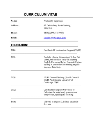 CURRICULUM VITAE
Name: Prashanthy Sudarshan
Address: 02, Odette Way, South Morang,
Vic 3752,
Phone: 0478393690, 84579897
Email: shanthy1980@gmail.com
_______________________________________________________________
EDUCATION:
2014: Certificate III in education Support (NMIT)
______________________________________________________________
2008: Bachelor of Arts, University of Jaffna, Sri
Lanka, that included study in Teaching
English, Poetry and Prose, Drama & Fiction,
Testing & Evaluation and reading English
language Teaching .
__________________________________________________________________
2008: IELTS General Training (British Council,
IELTS Australia and University of
Cambridge ESOL
__________________________________________________________________
2002: Certificate in English (University of
Colombo) Included study grammar and
composition, reading and listening
__________________________________________________________________
1998: Diploma in English (Distance Education
Services
__________________________________________________________________
 