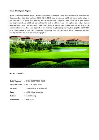 Adani Shantigram Angan:
Adani Group residential project Adani Shantigram meadows located at SG Highway, Ahmedabad,
Gujarat. Adani Shantigram offers 1BHK, 2BHK, 3BHK apartments. Adani Shantigram has its origin in
the very idea of a place that provides genuine world class lifestyle space to all those who seek it
and appreciate it. Adani Shantigram offers the best of all that makes life a pleasure to live. Spread
over 600 acres with over 80% of it being open areas or with a green cover, Shantigram truly is the
address of solace. Adani Shantigram has been conceived, keeping in mind, bringing the GOOD LIFE
to as many people as possible. It has been developed on a flexible model which caters to the needs
and desires of a majority of the demography.
PROJECT DETAILS
Built Up Area : 5400-6800/ 7960-9600
Price Onwards : Rs. 2.85 Cr./ 4.85 Cr.
Location : S G Highway, Ahmedabad
Type : 4/5 BHK Apartments
Builder : Adani Group
Possession : Nov 2016
 
