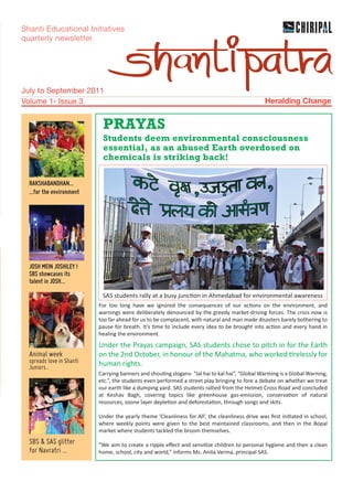 Shanti Educational Initiatives
quarterly newsletter




July to September 2011
Volume 1- Issue 3                                                                               Heralding Change


                            PRAYAS
                            Students deem environmental consciousness
                            essential, as an abused Earth overdosed on
                            chemicals is striking back!

  RAKSHABANDHAN...
  ...for the environment




  JOSH MEIN JOSHILEY !
  SBS showcases its
  talent in JOSH...

                            SAS students rally at a busy junc on in Ahmedabad for environmental awareness
                           For too long have we ignored the consequences of our ac ons on the environment, and
                           warnings were deliberately denounced by the greedy market-driving forces. The crisis now is
                           too far ahead for us to be complacent, with natural and man made disasters barely bothering to
                           pause for breath. It’s me to include every idea to be brought into ac on and every hand in
                           healing the environment.
                           Under the Prayas campaign, SAS students chose to pitch in for the Earth
  Animal week              on the 2nd October, in honour of the Mahatma, who worked relessly for
  spreads love in Shanti   human rights.
  Juniors..
                           Carrying banners and shou ng slogans- “Jal hai to kal hai”, “Global Warming is a Global Warning,
                           etc.”, the students even performed a street play bringing to fore a debate on whether we treat
                           our earth like a dumping yard. SAS students rallied from the Helmet Cross Road and concluded
                           at Keshav Bagh, covering topics like greenhouse gas-emission, conserva on of natural
                           resources, ozone layer deple on and deforesta on, through songs and skits.

                           Under the yearly theme ‘Cleanliness for All’, the cleanliness drive was ﬁrst ini ated in school,
                           where weekly points were given to the best maintained classrooms, and then in the Bopal
                           market where students tackled the broom themselves.
  SBS & SAS glitter        “We aim to create a ripple eﬀect and sensi ze children to personal hygiene and then a clean
  for Navratri ...         home, school, city and world,” informs Ms. Anita Verma, principal SAS.
 