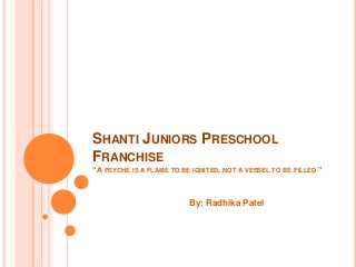 SHANTI JUNIORS PRESCHOOL
FRANCHISE
“A PSYCHE IS A FLAME TO BE IGNITED, NOT A VESSEL TO BE FILLED ”
By: Radhika Patel
 
