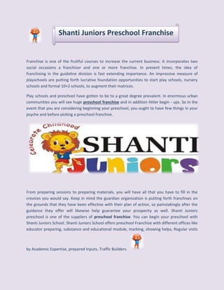 Shanti Juniors Preschool Franchise 
Franchise is one of the fruitful courses to increase the current business. It incorporates two 
social occasions a franchisor and one or more franchise. In present times, the idea of 
franchising in the guideline division is fast extending importance. An impressive measure of 
playschools are putting forth lucrative foundation opportunities to start play schools, nursery 
schools and formal 10+2 schools, to augment their matrices. 
Play schools and preschool have gotten to be to a great degree prevalent. In enormous urban 
communities you will see huge preschool franchise and in addition littler begin - ups. So in the 
event that you are considering beginning your preschool, you ought to have few things in your 
psyche and before picking a preschool franchise. 
From preparing sessions to preparing materials, you will have all that you have to fill in the 
crevices you would say. Keep in mind the guardian organization is putting forth franchises on 
the grounds that they have been effective with their plan of action, so painstakingly after the 
guidance they offer will likewise help guarantee your prosperity as well. Shanti Juniors 
preschool is one of the suppliers of preschool franchise. You can begin your preschool with 
Shanti Juniors School. Shanti Juniors School offers preschool Franchise with different offices like 
educator preparing, substance and educational module, marking, showing helps, Regular visits 
by Academic Expertise, prepared Inputs, Traffic Builders. 
 