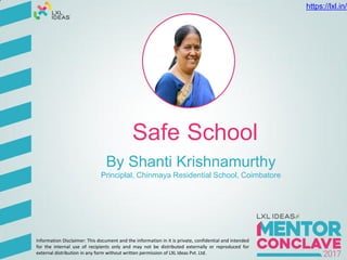 Safe School
By Shanti Krishnamurthy
Principlal, Chinmaya Residential School, Coimbatore
Information Disclaimer: This document and the information in it is private, confidential and intended
for the internal use of recipients only and may not be distributed externally or reproduced for
external distribution in any form without written permission of LXL Ideas Pvt. Ltd.
https://lxl.in/
 