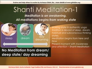 Evolve and help others to evolve by Acharya Girish Jha , more details at www.girishjha.org

Meditation is an awakening.
All meditations begins from waking state

No Meditation from dream/
sleep state/ day dreaming

Waking state in authentic yoga
tradition is devoid of sleep, dream,
habitual and subconscious thinking
states.
Meditation begins from here and
Now
Present moment with Awareness
and attention – Shanti Meditation

 