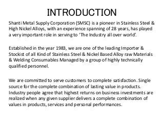 INTRODUCTION
Shanti Metal Supply Corporation (SMSC) is a pioneer in Stainless Steel &
High Nickel Alloys, with an experience spanning of 28 years, has played
a very important role in serving to ‘The Industry all over world’.
Established in the year 1983, we are one of the leading Importer &
Stockist of all Kind of Stainless Steel & Nickel Based Alloy raw Materials
& Welding Consumables Managed by a group of highly technically
qualified personnel.
We are committed to serve customers to complete satisfaction. Single
source for the complete combination of lasting value in products.
Industry people agree that highest returns on business investments are
realized when any given supplier delivers a complete combination of
values in products, services and personal performances.
 