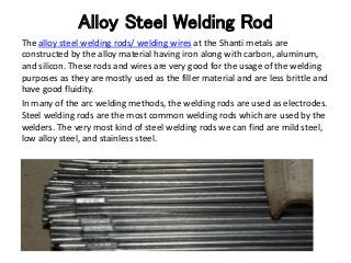 Alloy Steel Welding Rod
The alloy steel welding rods/ welding wires at the Shanti metals are
constructed by the alloy material having iron along with carbon, aluminum,
and silicon. These rods and wires are very good for the usage of the welding
purposes as they are mostly used as the filler material and are less brittle and
have good fluidity.
In many of the arc welding methods, the welding rods are used as electrodes.
Steel welding rods are the most common welding rods which are used by the
welders. The very most kind of steel welding rods we can find are mild steel,
low alloy steel, and stainless steel.
 