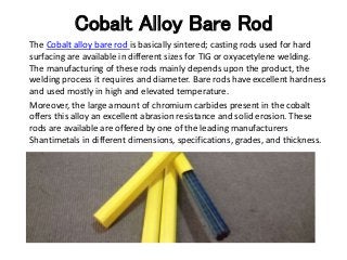 Cobalt Alloy Bare Rod
The Cobalt alloy bare rod is basically sintered; casting rods used for hard
surfacing are available in different sizes for TIG or oxyacetylene welding.
The manufacturing of these rods mainly depends upon the product, the
welding process it requires and diameter. Bare rods have excellent hardness
and used mostly in high and elevated temperature.
Moreover, the large amount of chromium carbides present in the cobalt
offers this alloy an excellent abrasion resistance and solid erosion. These
rods are available are offered by one of the leading manufacturers
Shantimetals in different dimensions, specifications, grades, and thickness.
 