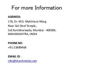 For more Information
ADDRESS:
176, Dr. M.G. Mahintura Marg,
Near Gol Deol Temple,
3rd Kumbharwada, Mumbai - 400004,
MAHARASHTRA, INDIA
PHONE NO:
+91-23889468
EMAIL ID :
info@shantimetal.com
 