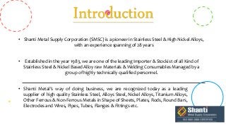 Introduction
• Shanti Metal Supply Corporation (SMSC) is a pioneer in Stainless Steel & High Nickel Alloys,
with an experience spanning of 28 years
• Established in the year 1983, we are one of the leading Importer & Stockist of all Kind of
Stainless Steel & Nickel Based Alloy raw Materials & Welding Consumables Managed by a
group of highly technically qualified personnel.
• Shanti Metal’s way of doing business, we are recognized today as a leading
supplier of high quality Stainless Steel, Alloys Steel, Nickel Alloys, Titanium Alloys,
Other Ferrous & Non-Ferrous Metals in Shape of Sheets, Plates, Rods, Round Bars,
Electrodes and Wires, Pipes, Tubes, Flanges & Fittings etc.
 