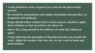 • A king should be seeker of good (eyes) and not the pleasurable
(preya).
• He should be conscientious and simple, hospitable and merciful, yet
pragmatic and unbiased.
• Kings should collect wisdom from various sources, should so apply
those wisdoms so that moral laws are observed
• Above all, a king should be the follower of truth and Ahimsa in
spirit.
• A king following the principles of Rajadharma does not despite the
weak , slight the enemies, hate any one, do any work in haste and
procrastinate.
 