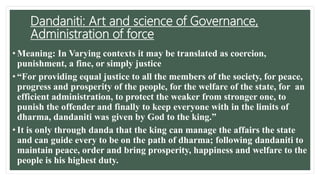 Dandaniti: Art and science of Governance,
Administration of force
• Meaning: In Varying contexts it may be translated as coercion,
punishment, a fine, or simply justice
• “For providing equal justice to all the members of the society, for peace,
progress and prosperity of the people, for the welfare of the state, for an
efficient administration, to protect the weaker from stronger one, to
punish the offender and finally to keep everyone with in the limits of
dharma, dandaniti was given by God to the king.”
• It is only through danda that the king can manage the affairs the state
and can guide every to be on the path of dharma; following dandaniti to
maintain peace, order and bring prosperity, happiness and welfare to the
people is his highest duty.
 