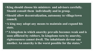 •King should choose his ministers and advisors carefully.
Should consult them individually and in group.
•Should allow decentralization, autonomy to village/town
council.
•A king may adopt any means to maintain and expand his
state.
•“A kingdom in which anarchy prevails becomes weak and is
soon afflicted by robbers. In kingdoms torn by anarchy,
righteousness cannot dwell. The inhabitants devour one
another. An anarchy is the worst possible for the states.”
 
