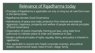 Relevance of Rajadharma today
• Principles of Rajadharma is applicable not only on king but all ruler/Govt even
in the democracies.
• Rajadharma denotes Good Governance
• Maintenance of peace and order, protection from internal and external
aggression, happiness, prosperity and welfare of people are eternal principles
of Good Governance
• Dispensation of justice impartially, framing just laws, using state force
judiciously to maintain peace & order and obedience to laws
• Modern political principles of rights, equality, liberty, and justice is inherent in
rajadharma.
• Also applicable to anyone who heads-corporate, business, and political
leaders, departmental heads, head of town, village, family.
 
