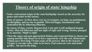 Theory of origin of state/ kingship
• Semi- contractual origin of the state/kin9gship: based on the necessity for
peace and order in the society.
• State of nature: At first, there was no sovereignty, no king, no punishment,
no discipline, and no one to punish. Men led happy, harmonious and
contended life by following Dharma.
• In course of time, society degenerated. Lust and wrath maligned human
virtue. Men left Dharma and lost sight of right and wrong. Society plunged
in to anarchy. Might is right
• Then the sages and god approached bishnu and requested him to choose one
among mortals who deserves to have superiority over the rest. Reluctantly
Vishnu gave first king-Virajas-some of his powers. But in the dynasty of
Virajas, a corrupt ruler came to be born. God removed vena and made
prithu , his son as the king.
 