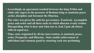 • Accordingly an agreement reached between the king Prithu and
rishis (the sages) in the presence of Brahma-king to maintain peace
,order, discipline and foremost the Dharma.
• The ruler was given the oath for governance- Fearlessly accomplish
peace and order and all those tasks in which dharma evenly resides.
Disregarding what is dear and what not so, look Upon all citizen
with an equal aye.
• Thus, state originated by divine intervention, to maintain peace,
order, Prosperity, and Dharma. State enable achievement of
individual and common good by ensuring each one perfoming
 