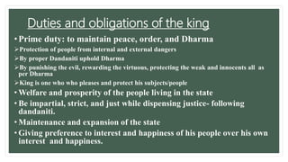 Duties and obligations of the king
•Prime duty: to maintain peace, order, and Dharma
Protection of people from internal and external dangers
By proper Dandaniti uphold Dharma
By punishing the evil, rewarding the virtuous, protecting the weak and innocents all as
per Dharma
King is one who who pleases and protect his subjects/people
• Welfare and prosperity of the people living in the state
• Be impartial, strict, and just while dispensing justice- following
dandaniti.
• Maintenance and expansion of the state
• Giving preference to interest and happiness of his people over his own
interest and happiness.
 