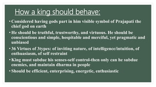 How a king should behave:
• Considered having gods part in him visible symbol of Prajapati the
chief god on earth
• He should be truthful, trustworthy, and virtuous. He should be
conscientious and simple, hospitable and merciful, yet pragmatic and
unbiased
• 36 Virtues of 3types: of inviting nature, of intelligence/intuition, of
enthuasiasm, of self restraint
• King must subdue his senses-self control-then only can he subdue
enemies, and maintain dharma in people
• Should be efficient, enterprising, energetic, enthusiastic
 