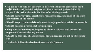 s
• His conduct should be different in different situations-sometimes mild
hard, kind cruel, helpful helpless etc, like a peacock (colourful bird)
exposed his various form in the time of capturing a snake
• Should perform yajna, sacrifices for maintenance, expansion of the state
and welfare of the people
• Should keep virtuous advisers/ counsels- raja purahita, ministers, councils
• Should become a role model for his people
• King always should try to be good to his own subjects and destroy his
opponents/ enemies by any means
• Should be like sun, like clouds/rain, his temperance should be like spring
sun
• He should follow the dandaniti to maintain Dharma
 
