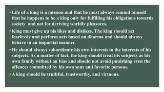 • Life of a king is a mission and that he must always remind himself
that he happens to be a king only for fulfilling his obligations towards
society and not for deriving worldly pleasures.
• King must give up his likes and dislikes. The king should act
fearlessly and perform acts based on dharma and should always
behave in an impartial manner.
• He should always subordinate his own interests to the interests of his
subjects. As a matter of fact, the king should treat his subjects as his
own family without an bias and should not avoid punishing even the
offences committed by his own sons and favorite persons.
• A king should be truthful, trustworthy, and virtuous.
 