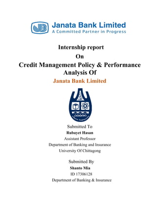Internship report
On
Credit Management Policy & Performance
Analysis Of
Janata Bank Limited
Submitted To
Rubayet Hasan
Assistant Professor
Department of Banking and Insurance
University Of Chittagong
Submitted By
Shanto Mia
ID 17306128
Department of Banking & Insurance
 