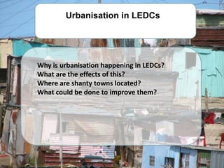 Urbanisation in LEDCs




Why is urbanisation happening in LEDCs?
What are the effects of this?
Where are shanty towns located?
What could be done to improve them?
 