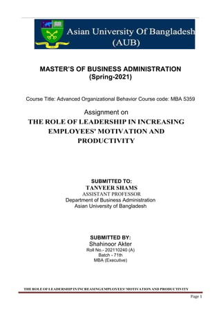 THE ROLE OFLEADERSHIP IN INCREASINGEMPLOYEES' MOTIVATION AND PRODUCTIVITY
Page 1
MASTER’S OF BUSINESS ADMINISTRATION
(Spring-2021)
Course Title: Advanced Organizational Behavior Course code: MBA 5359
Assignment on
THE ROLE OF LEADERSHIP IN INCREASING
EMPLOYEES' MOTIVATION AND
PRODUCTIVITY
SUBMITTED TO:
TANVEER SHAMS
ASSISTANT PROFESSOR
Department of Business Administration
Asian University of Bangladesh
SUBMITTED BY:
Shahinoor Akter
Roll No.- 202110240 (A)
Batch - 71th
MBA (Executive)
 