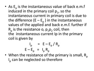 • As Ep is the instantaneous value of back e.m.f
induced in the primary coil p1, so the
instantaneous current in primary coil is due to
the difference (E – Ep ) in the instantaneous
values of the applied and back e.m.f. further if
Rp is the resistance o, p1p2 coil, then
the instantaneous current Ip in the primary
coil is given by
Ip = E – Ep / Rp
E – Ep = Ip Rp
• When the resistance of the primary is small, Rp
Ip can be neglected so therefore
 