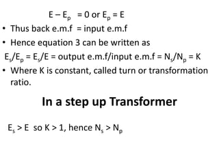 E – Ep = 0 or Ep = E
• Thus back e.m.f = input e.m.f
• Hence equation 3 can be written as
Es/Ep = Es/E = output e.m.f/input e.m.f = Ns/Np = K
• Where K is constant, called turn or transformation
ratio.
In a step up Transformer
Es > E so K > 1, hence Ns > Np
 