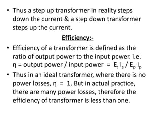 • Thus a step up transformer in reality steps
down the current & a step down transformer
steps up the current.
Efficiency:-
• Efficiency of a transformer is defined as the
ratio of output power to the input power. i.e.
η = output power / input power = Es Is / Ep Ip
• Thus in an ideal transformer, where there is no
power losses, η = 1. But in actual practice,
there are many power losses, therefore the
efficiency of transformer is less than one.
 