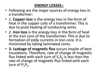 ENERGY LOSSES:-
• Following are the major sources of energy loss in
a transformer:
• 1. Copper loss is the energy loss in the form of
heat in the copper coils of a transformer. This is
due to joule heating of conducting wires.
• 2. Iron loss is the energy loss in the form of heat
in the iron core of the transformer. This is due to
formation of eddy currents in iron core. It is
minimized by taking laminated cores.
• 3. Leakage of magnetic flux occurs inspite of best
insulations. Therefore, rate of change of magnetic
flux linked with each turn of S1S2 is less than the
rate of change of magnetic flux linked with each
turn of P1P2.
 
